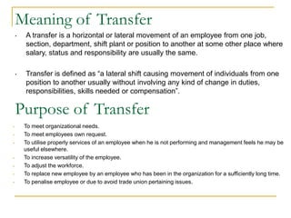 • A transfer is a horizontal or lateral movement of an employee from one job,
section, department, shift plant or position to another at some other place where
salary, status and responsibility are usually the same.
• Transfer is defined as “a lateral shift causing movement of individuals from one
position to another usually without involving any kind of change in duties,
responsibilities, skills needed or compensation”.
Meaning of Transfer
Purpose of Transfer
• To meet organizational needs.
• To meet employees own request.
• To utilise properly services of an employee when he is not performing and management feels he may be
useful elsewhere.
• To increase versatility of the employee.
• To adjust the workforce.
• To replace new employee by an employee who has been in the organization for a sufficiently long time.
• To penalise employee or due to avoid trade union pertaining issues.
 