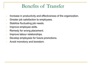 • Increase in productivity and effectiveness of the organization.
• Greater job satisfaction to employees.
• Stabilize fluctuating job needs.
• Improve employee skills.
• Remedy for wrong placement.
• Improve labour relationships.
• Develop employees for future promotions.
• Avoid monotony and boredom.
Benefits of Transfer
 