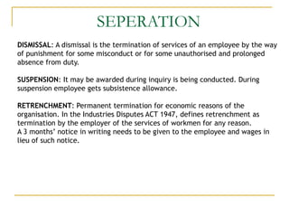 SEPERATION
DISMISSAL: A dismissal is the termination of services of an employee by the way
of punishment for some misconduct or for some unauthorised and prolonged
absence from duty.
SUSPENSION: It may be awarded during inquiry is being conducted. During
suspension employee gets subsistence allowance.
RETRENCHMENT: Permanent termination for economic reasons of the
organisation. In the Industries Disputes ACT 1947, defines retrenchment as
termination by the employer of the services of workmen for any reason.
A 3 months’ notice in writing needs to be given to the employee and wages in
lieu of such notice.
 