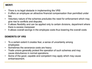 MERIT:
• There is no legal obstacle in implementing the VRS
• It offers an employee an attractive financial compensation than permitted under
law.
• Voluntary nature of the schemes precludes the need for enforcement which may
give rise to conflicts and disputes.
• It allows flexibility and can be applied only to certain divisions, department where
there is excess manpower
• It allows overall savings in the employee costs thus lowering the overall costs
DEMERITS OF VRS
• To a certain extent it creates fear, a sense of uncertainty among
employees
• Sometimes the severance costs are heavy
• Trade unions generally protest the operation of such schemes and may
cause disturbance in normal operations.
• Some of the good, capable and competent may apply which may cause
embarrassment.
 