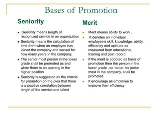 Seniority
 Seniority means length of
recognized service in an organization
 Seniority means the calculation of
time from when an employee has
joined the company and served for
how many years in the company.
 The senior most person in the lower
grade shall be promoted as and
when there is an opening in the
higher position
 Seniority is suggested as the criteria
for promotion on the plea that there
is a positive correlation between
length of the service and talent
Merit
 Merit means ability to work .
 It denotes an individual
employee’s skill, knowledge, ability,
efficiency and aptitude as
measured from educational,
training and past record
 If the merit is adopted as basis of
promotion then the person in the
lower grade ,no matter his junior
most in the company, shall be
promoted.
 It encourage all employee to
improve their efficiency
Bases of Promotion
 