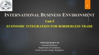 ECONOMIC INTEGRATION FOR BORDERLESS TRADE
Unit-5
INTERNATIONAL BUSINESS ENVIRONMENT
1
VIPULKUMAR N M
Assistant Professor,
Department of Commerce,
Kristu Jayanti College, Bengaluru
 