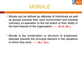 MORALE
 Morale can be defined as attitudes of individuals as well
as groups towards their work environment and towards
voluntary co-operation to the full extent of their ability in
the best interest of the organization. ---- Keith Davis
 Morale is the combination or structure of employees’
attitudes towards the principal element in the situations
in which they work. ---- Dale Yoder
 
