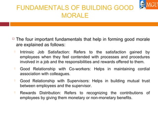 FUNDAMENTALS OF BUILDING GOOD
MORALE
 The four important fundamentals that help in forming good morale
are explained as follows:
 Intrinsic Job Satisfaction: Refers to the satisfaction gained by
employees when they feel contended with processes and procedures
involved in a job and the responsibilities and rewards offered to them.
 Good Relationship with Co-workers: Helps in maintaining cordial
association with colleagues.
 Good Relationship with Supervisors: Helps in building mutual trust
between employees and the supervisor.
 Rewards Distribution: Refers to recognizing the contributions of
employees by giving them monetary or non-monetary benefits.
 