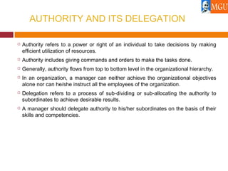 AUTHORITY AND ITS DELEGATION
 Authority refers to a power or right of an individual to take decisions by making
efficient utilization of resources.
 Authority includes giving commands and orders to make the tasks done.
 Generally, authority flows from top to bottom level in the organizational hierarchy.
 In an organization, a manager can neither achieve the organizational objectives
alone nor can he/she instruct all the employees of the organization.
 Delegation refers to a process of sub-dividing or sub-allocating the authority to
subordinates to achieve desirable results.
 A manager should delegate authority to his/her subordinates on the basis of their
skills and competencies.
 