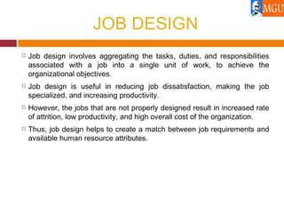 JOB DESIGN
 Job design involves aggregating the tasks, duties, and responsibilities
associated with a job into a single unit of work, to achieve the
organizational objectives.
 Job design is useful in reducing job dissatisfaction, making the job
specialized, and increasing productivity.
 However, the jobs that are not properly designed result in increased rate
of attrition, low productivity, and high overall cost of the organization.
 Thus, job design helps to create a match between job requirements and
available human resource attributes.
 