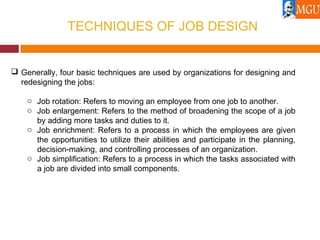 TECHNIQUES OF JOB DESIGN
 Generally, four basic techniques are used by organizations for designing and
redesigning the jobs:
o Job rotation: Refers to moving an employee from one job to another.
o Job enlargement: Refers to the method of broadening the scope of a job
by adding more tasks and duties to it.
o Job enrichment: Refers to a process in which the employees are given
the opportunities to utilize their abilities and participate in the planning,
decision-making, and controlling processes of an organization.
o Job simplification: Refers to a process in which the tasks associated with
a job are divided into small components.
 