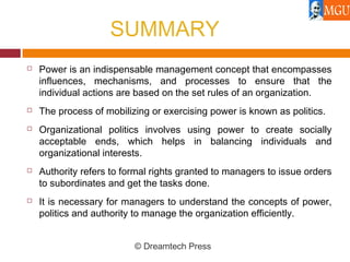 SUMMARY
 Power is an indispensable management concept that encompasses
influences, mechanisms, and processes to ensure that the
individual actions are based on the set rules of an organization.
 The process of mobilizing or exercising power is known as politics.
 Organizational politics involves using power to create socially
acceptable ends, which helps in balancing individuals and
organizational interests.
 Authority refers to formal rights granted to managers to issue orders
to subordinates and get the tasks done.
 It is necessary for managers to understand the concepts of power,
politics and authority to manage the organization efficiently.
© Dreamtech Press
 
