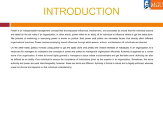 INTRODUCTION
Power is an indispensable management concept that encompasses influences, mechanisms, and processes to ensure that the individual actions
are based on the set rules of an organization. In other words, power refers to an ability of an individual to influence others to get the tasks done.
The process of mobilizing or exercising power is known as politics. Both power and politics are inevitable factors that directly affect different
organizational practices. Power involves employing stored influences through which events, actions, and behaviors of individuals are directed.
On the other hand, politics involves using power to get the tasks done and protect the vested interests of individuals in an organization. It is
necessary for managers to understand the concepts of power and politics to manage the organization efficiently. Authority is regarded as a corner
stone of an organization. It refers to formal rights granted to managers to issue orders to subordinates and get the tasks done. Authority can also
be defined as an ability of an individual to ensure the compliance of instructions given by the superior in an organization. Sometimes, the terms
authority and power are used interchangeably; however, these two terms are different. Authority is formal in nature and is legally enforced, whereas
power is informal and depends on the individual understanding.
 