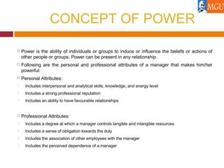 CONCEPT OF POWER
 Power is the ability of individuals or groups to induce or influence the beliefs or actions of
other people or groups. Power can be present in any relationship.
 Following are the personal and professional attributes of a manager that makes him/her
powerful:
 Personal Attributes:
 Includes interpersonal and analytical skills, knowledge, and energy level
 Includes a strong professional reputation
 Includes an ability to have favourable relationships
 Professional Attributes:
 Includes a degree at which a manager controls tangible and intangible resources
 Includes a sense of obligation towards the duty
 Includes the association of other employees with the manager
 Includes the perceived dependence of a manager
 
