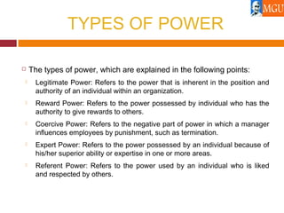 TYPES OF POWER
 The types of power, which are explained in the following points:
 Legitimate Power: Refers to the power that is inherent in the position and
authority of an individual within an organization.
 Reward Power: Refers to the power possessed by individual who has the
authority to give rewards to others.
 Coercive Power: Refers to the negative part of power in which a manager
influences employees by punishment, such as termination.
 Expert Power: Refers to the power possessed by an individual because of
his/her superior ability or expertise in one or more areas.
 Referent Power: Refers to the power used by an individual who is liked
and respected by others.
 