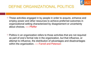 DEFINE ORGANIZATIONAL POLITICS
 Those activities engaged in by people in order to acquire, enhance and
employ power and other resources to achieve preferred outcomes in
organizational setting characterized by disagreement or uncertainty
about choices. ---- Pfeffer
 Politics in an organization refers to those activities that are not required
as part of one’s formal role in the organization, but that influence, or
attempt to influence, the distribution of advantages and disadvantages
within the organization. ---- Farrell and Peterson
 