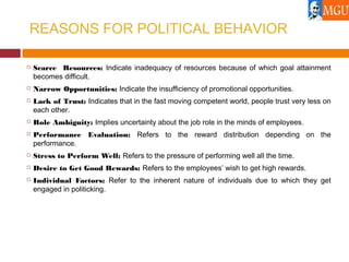 REASONS FOR POLITICAL BEHAVIOR
 Scarce Resources: Indicate inadequacy of resources because of which goal attainment
becomes difficult.
 Narrow Opportunities: Indicate the insufficiency of promotional opportunities.
 Lack of Trust: Indicates that in the fast moving competent world, people trust very less on
each other.
 Role Ambiguity: Implies uncertainty about the job role in the minds of employees.
 Performance Evaluation: Refers to the reward distribution depending on the
performance.
 Stress to Perform Well: Refers to the pressure of performing well all the time.
 Desire to Get Good Rewards: Refers to the employees’ wish to get high rewards.
 Individual Factors: Refer to the inherent nature of individuals due to which they get
engaged in politicking.
 