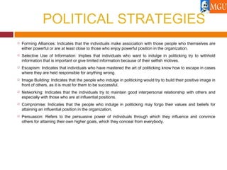 POLITICAL STRATEGIES
 Forming Alliances: Indicates that the individuals make association with those people who themselves are
either powerful or are at least close to those who enjoy powerful position in the organization.
 Selective Use of Information: Implies that individuals who want to indulge in politicking try to withhold
information that is important or give limited information because of their selfish motives.
 Escapism: Indicates that individuals who have mastered the art of politicking know how to escape in cases
where they are held responsible for anything wrong.
 Image Building: Indicates that the people who indulge in politicking would try to build their positive image in
front of others, as it is must for them to be successful.
 Networking: Indicates that the individuals try to maintain good interpersonal relationship with others and
especially with those who are at influential positions.
 Compromise: Indicates that the people who indulge in politicking may forgo their values and beliefs for
attaining an influential position in the organization.
 Persuasion: Refers to the persuasive power of individuals through which they influence and convince
others for attaining their own higher goals, which they conceal from everybody.
 