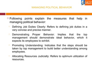 MANAGING POLITICAL BEHAVIOR
 Following points explain the measures that help in
managing political behavior:
 Defining Job Duties Clearly: Refers to defining job duties in a
very concise and precise manner.
 Demonstrating Proper Behavior: Implies that the top
management should demonstrate ideal behavior, which it
expects its employees to exhibit.
 Promoting Understanding: Indicates that the steps should be
taken by top management to build better understanding among
employees.
 Allocating Resources Judicially: Refers to optimum utilization of
resources.
 
