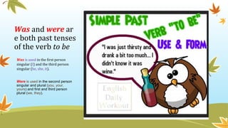 Was and were ar
e both past tenses
of the verb to be
Was is used in the first person
singular (I) and the third person
singular (he, she, it).
Were is used in the second person
singular and plural (you, your,
yours) and first and third person
plural (we, they).