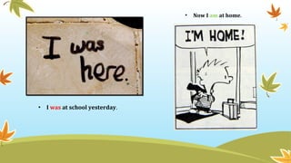 • I was at school yesterday.
• Now I am at home.