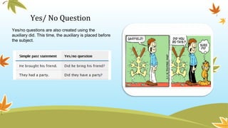 Yes/ No Question
Yes/no questions are also created using the
auxiliary did. This time, the auxiliary is placed before
the subject.