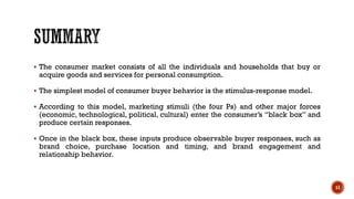 ▪ The consumer market consists of all the individuals and households that buy or
acquire goods and services for personal consumption.
▪ The simplest model of consumer buyer behavior is the stimulus-response model.
▪ According to this model, marketing stimuli (the four Ps) and other major forces
(economic, technological, political, cultural) enter the consumer’s “black box” and
produce certain responses.
▪ Once in the black box, these inputs produce observable buyer responses, such as
brand choice, purchase location and timing, and brand engagement and
relationship behavior.
11
 