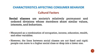 CHARACTERISTICS AFFECTING CONSUMER BEHAVIOR
Social classes are society’s relatively permanent and
ordered divisions whose members share similar values,
interests, and behaviors.
▪ Measured as a combination of occupation, income, education, wealth,
and other variables.
▪ However, the lines between social classes are not fixed and rigid;
people can move to a higher social class or drop into a lower one.
17
Cultural Factors
 