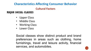Characteristics Affecting Consumer Behavior
Cultural Factors
• Upper Class
• Middle Class
• Working Class
• Lower Class
Social classes show distinct product and brand
preferences in areas such as clothing, home
furnishings, travel and leisure activity, financial
services, and automobiles. 18
 