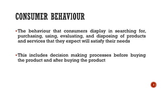 ▪The behaviour that consumers display in searching for,
purchasing, using, evaluating, and disposing of products
and services that they expect will satisfy their needs
▪This includes decision making processes before buying
the product and after buying the product
2
 