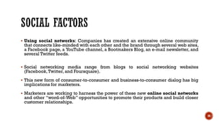 ▪ Using social networks: Companies has created an extensive online community
that connects like-minded with each other and the brand through several web sites,
a Facebook page, a YouTube channel, a Bootmakers Blog, an e-mail newsletter, and
several Twitter feeds.
▪ Social networking media range from blogs to social networking websites
(Facebook,Twitter, and Foursquare).
▪ This new form of consumer-to-consumer and business-to-consumer dialog has big
implications for marketers.
▪ Marketers are working to harness the power of these new online social networks
and other “word-of-Web” opportunities to promote their products and build closer
customer relationships.
20
 