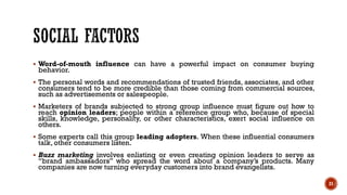 ▪ Word-of-mouth influence can have a powerful impact on consumer buying
behavior.
▪ The personal words and recommendations of trusted friends, associates, and other
consumers tend to be more credible than those coming from commercial sources,
such as advertisements or salespeople.
▪ Marketers of brands subjected to strong group influence must figure out how to
reach opinion leaders; people within a reference group who, because of special
skills, knowledge, personality, or other characteristics, exert social influence on
others.
▪ Some experts call this group leading adopters. When these influential consumers
talk, other consumers listen.
▪ Buzz marketing involves enlisting or even creating opinion leaders to serve as
“brand ambassadors” who spread the word about a company’s products. Many
companies are now turning everyday customers into brand evangelists.
21
 