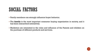 ▪ Family members can strongly influence buyer behavior.
▪ The family is the most important consumer buying organization in society, and it
has been researched extensively.
▪ Marketers are interested in the roles and influence of the Parents and children on
the purchase of different products and services.
23
 