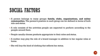 ▪ A person belongs to many groups: family, clubs, organizations, and online
communities. The person’s position in each group can be defined in terms of both
role and status.
▪ A role consists of the activities people are expected to perform according to the
people around them.
▪ People usually choose products appropriate to their roles and status.
▪ A mother may play the role of a brand manager in addition to her regular roles at
home.
▪ She will buy the kind of clothing that reflects her status.
24
 