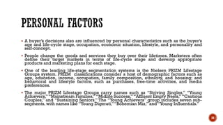 ▪ A buyer’s decisions also are influenced by personal characteristics such as the buyer’s
age and life-cycle stage, occupation, economic situation, lifestyle, and personality and
self-concept.
▪ People change the goods and services they buy over their lifetimes. Marketers often
define their target markets in terms of life-cycle stage and develop appropriate
products and marketing plans for each stage.
▪ One of the leading life-stage segmentation systems is the Nielsen PRIZM Lifestage
Groups system. PRIZM classifications consider a host of demographic factors such as
age, education, income, occupation, family composition, ethnicity, and housing; and
behavioral and lifestyle factors, such as purchases, free-time activities, and media
preferences.
▪ The major PRIZM Lifestage Groups carry names such as “Striving Singles,” “Young
Achievers,” “Mainstream Families,” “Midlife Success,” “Affluent Empty Nests,” “Cautious
Couples,” and “Sustaining Seniors.” The “Young Achievers” group includes seven sub-
segments, with names like “Young Digerati,”“Bohemian Mix,” and “Young Influentials.”
26
 