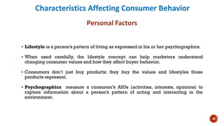 Characteristics Affecting Consumer Behavior
Personal Factors
▪ Lifestyle is a person’s pattern of living as expressed in his or her psychographics.
▪ When used carefully, the lifestyle concept can help marketers understand
changing consumer values and how they affect buyer behavior.
▪ Consumers don’t just buy products; they buy the values and lifestyles those
products represent.
▪ Psychographics measure a consumer’s AIOs (activities, interests, opinions) to
capture information about a person’s pattern of acting and interacting in the
environment.
29
 