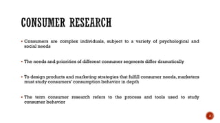 ▪ Consumers are complex individuals, subject to a variety of psychological and
social needs
▪ The needs and priorities of different consumer segments differ dramatically
▪ To design products and marketing strategies that fulfill consumer needs, marketers
must study consumers’ consumption behavior in depth
▪ The term consumer research refers to the process and tools used to study
consumer behavior
3
 