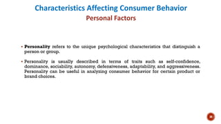 Characteristics Affecting Consumer Behavior
Personal Factors
▪ Personality refers to the unique psychological characteristics that distinguish a
person or group.
▪ Personality is usually described in terms of traits such as self-confidence,
dominance, sociability, autonomy, defensiveness, adaptability, and aggressiveness.
Personality can be useful in analyzing consumer behavior for certain product or
brand choices.
30
 