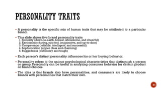 ▪ A personality is the specific mix of human traits that may be attributed to a particular
brand.
▪ This slide shows five brand personality traits
1. Sincerity (down-to-earth, honest, wholesome, and cheerful)
2. Excitement (daring, spirited, imaginative, and up-to-date)
3. Competence (reliable, intelligent, and successful)
4. Sophistication (upper class and charming)
5. Ruggedness (outdoorsy and tough)
▪ Each person’s distinct personality influences his or her buying behavior.
▪ Personality refers to the unique psychological characteristics that distinguish a person
or group. Personality can be useful in analyzing consumer behavior for certain product
or brand choices.
▪ The idea is that brands also have personalities, and consumers are likely to choose
brands with personalities that match their own.
32
 