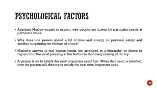 ▪ Abraham Maslow sought to explain why people are driven by particular needs at
particular times.
▪ Why does one person spend a lot of time and energy on personal safety and
another on gaining the esteem of others?
▪ Maslow’s answer is that human needs are arranged in a hierarchy, as shown in
Figure, from the most pressing at the bottom to the least pressing at the top.
▪ A person tries to satisfy the most important need first. When that need is satisfied,
then the person will then try to satisfy the next most important need.
35
 