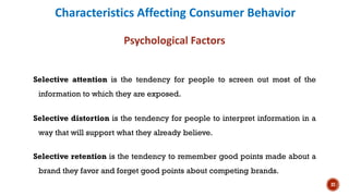 Characteristics Affecting Consumer Behavior
Psychological Factors
Selective attention is the tendency for people to screen out most of the
information to which they are exposed.
Selective distortion is the tendency for people to interpret information in a
way that will support what they already believe.
Selective retention is the tendency to remember good points made about a
brand they favor and forget good points about competing brands.
37
 