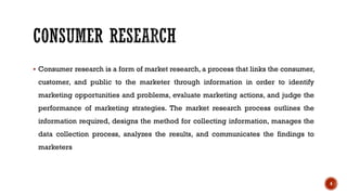 ▪ Consumer research is a form of market research, a process that links the consumer,
customer, and public to the marketer through information in order to identify
marketing opportunities and problems, evaluate marketing actions, and judge the
performance of marketing strategies. The market research process outlines the
information required, designs the method for collecting information, manages the
data collection process, analyzes the results, and communicates the findings to
marketers
4
 