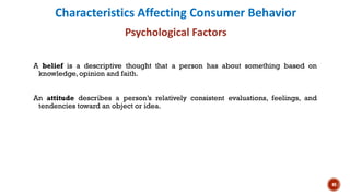 Characteristics Affecting Consumer Behavior
Psychological Factors
A belief is a descriptive thought that a person has about something based on
knowledge, opinion and faith.
An attitude describes a person’s relatively consistent evaluations, feelings, and
tendencies toward an object or idea.
40
 