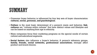 ▪ Consumer buyer behavior is influenced by four key sets of buyer characteristics:
cultural, social, personal, and psychological.
▪ Culture is the most basic determinant of a person’s wants and behavior. Sub-
cultures are “cultures within cultures” that have distinct values and lifestyles and
can be based on anything from age to ethnicity.
▪ Many companies focus their marketing programs on the special needs of certain
cultural and subcultural segments.
▪ Social factors also influence a buyer’s behavior. A person’s reference groups,
family, friends, social networks, professional associations, strongly affect
product and brand choices.
43
 
