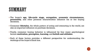 ▪ The buyer’s age, life-cycle stage, occupation, economic circumstances,
personality, and other personal characteristics influence his or her buying
decisions.
▪ Consumer lifestyles, the whole pattern of acting and interacting in the world, are
also an important influence on purchase decisions.
▪ Finally, consumer buying behavior is influenced by four major psychological
factors: motivation, perception, learning, and beliefs and attitudes.
▪ Each of these factors provides a different perspective for understanding the
workings of the buyer’s black box.
44
 