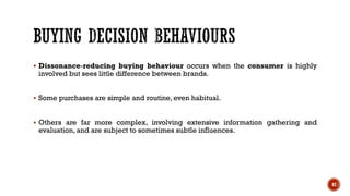 ▪ Dissonance-reducing buying behaviour occurs when the consumer is highly
involved but sees little difference between brands.
▪ Some purchases are simple and routine, even habitual.
▪ Others are far more complex, involving extensive information gathering and
evaluation, and are subject to sometimes subtle influences.
47
 