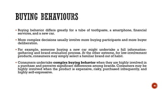 ▪ Buying behavior differs greatly for a tube of toothpaste, a smartphone, financial
services, and a new car.
▪ More complex decisions usually involve more buying participants and more buyer
deliberation.
▪ For example, someone buying a new car might undertake a full information-
gathering and brand evaluation process. At the other extreme, for low-involvement
products, consumers may simply select a familiar brand out of habit.
▪ Consumers undertake complex buying behavior when they are highly involved in
a purchase and perceive significant differences among brands. Consumers may be
highly involved when the product is expensive, risky, purchased infrequently, and
highly self-expressive.
49
 