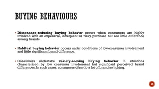 ▪ Dissonance-reducing buying behavior occurs when consumers are highly
involved with an expensive, infrequent, or risky purchase but see little difference
among brands.
▪ Habitual buying behavior occurs under conditions of low-consumer involvement
and little significant brand difference.
▪ Consumers undertake variety-seeking buying behavior in situations
characterized by low consumer involvement but significant perceived brand
differences. In such cases, consumers often do a lot of brand switching.
50
 