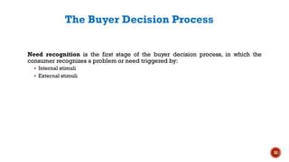 The Buyer Decision Process
Need recognition is the first stage of the buyer decision process, in which the
consumer recognizes a problem or need triggered by:
▪ Internal stimuli
▪ External stimuli
52
 