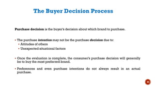 The Buyer Decision Process
Purchase decision is the buyer’s decision about which brand to purchase.
▪ The purchase intention may not be the purchase decision due to:
▪ Attitudes of others
▪ Unexpected situational factors
▪ Once the evaluation is complete, the consumer’s purchase decision will generally
be to buy the most preferred brand.
▪ Preferences and even purchase intentions do not always result in an actual
purchase.
55
 