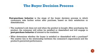 The Buyer Decision Process
Post-purchase behavior is the stage of the buyer decision process in which
consumers take further action after purchase, based on their satisfaction or
dissatisfaction.
▪ The marketer’s job does not end when the product is bought. After purchasing the
product, the consumer will either be satisfied or dissatisfied and will engage in
post-purchase behavior of interest to the marketer.
▪ What determines whether the buyer is satisfied or dissatisfied with a purchase?
The answer lies in the relationship between the consumer’s expectations and the
product’s perceived performance.
56
 