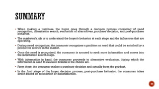 ▪ When making a purchase, the buyer goes through a decision process consisting of need
recognition, information search, evaluation of alternatives, purchase decision, and post-purchase
behavior.
▪ The marketer’s job is to understand the buyer’s behavior at each stage and the influences that are
operating.
▪ During need recognition, the consumer recognizes a problem or need that could be satisfied by a
product or service in the market.
▪ Once the need is recognized, the consumer is aroused to seek more information and moves into
the information search stage.
▪ With information in hand, the consumer proceeds to alternative evaluation, during which the
information is used to evaluate brands in the choice set.
▪ From there, the consumer makes a purchase decision and actually buys the product.
▪ In the final stage of the buyer decision process, post-purchase behavior, the consumer takes
action based on satisfaction or dissatisfaction.
59
 