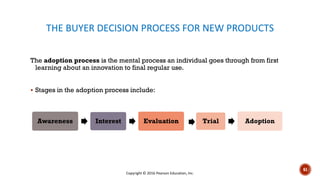THE BUYER DECISION PROCESS FOR NEW PRODUCTS
The adoption process is the mental process an individual goes through from first
learning about an innovation to final regular use.
▪ Stages in the adoption process include:
Awareness Interest Evaluation Trial Adoption
Copyright © 2016 Pearson Education, Inc.
61
 