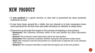 ▪ A new product is a good, service, or idea that is perceived by some potential
customers as new.
▪ It may have been around for a while, but our interest is in how consumers learn
about products for the first time and make decisions on whether to adopt them.
▪ Consumers go through five stages in the process of adopting a new product:
• Awareness: The consumer becomes aware of the new product but lacks information
about it.
• Interest: The consumer seeks information about the new product.
• Evaluation: The consumer considers whether trying the new product makes sense.
• Trial: The consumer tries the new product on a small scale to improve his or her estimate
of its value.
• Adoption: The consumer decides to make full and regular use of the new product.
62
 